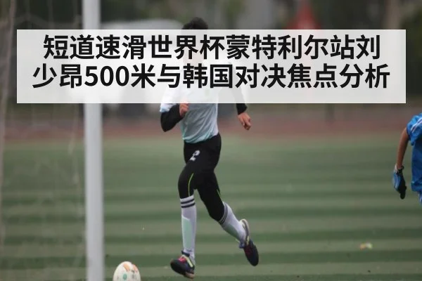 短道速滑世界杯蒙特利尔站刘少昂500米与韩国对决焦点分析