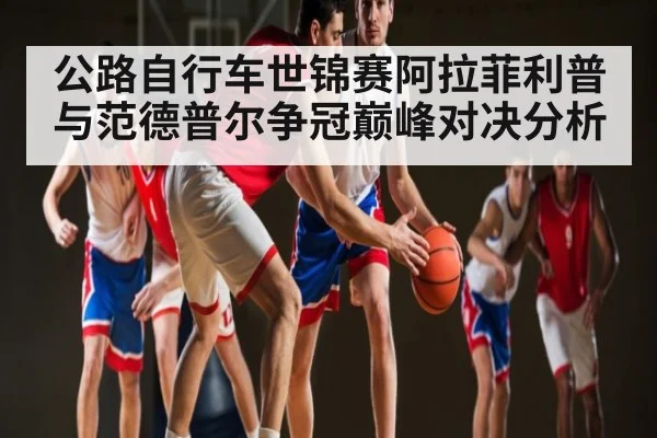 公路自行车世锦赛阿拉菲利普与范德普尔争冠巅峰对决分析